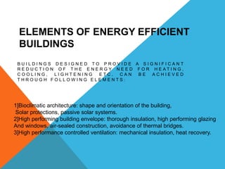 ELEMENTS OF ENERGY EFFICIENT
BUILDINGS
B U I L D I N G S D E S I G N E D T O P R O V I D E A S I G N I F I C A N T
R E D U C T I O N O F T H E E N E R G Y N E E D F O R H E A T I N G ,
C O O L I N G , L I G H T E N I N G E T C . C A N B E A C H I E V E D
T H R O U G H F O L L O W I N G E L E M E N T S :
1]Bioclimatic architecture: shape and orientation of the building,
Solar protections, passive solar systems.
2]High performing building envelope: thorough insulation, high performing glazing
And windows, air-sealed construction, avoidance of thermal bridges.
3]High performance controlled ventilation: mechanical insulation, heat recovery.
 