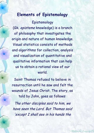 Elements of Epistemology Epistemology (Gk. episteme knowledge) is a branch of philosophy that investigates the origin and nature of human knowledge. Visual statistics consists of methods and algorithms for collection, analysis and visualization of quantitative and qualitative information that can help us to obtain a rational view of our world. Saint Thomas refused to believe in resurrection until he saw and felt the wounds of Jesus Christ. The story, as told by John, goes as follows: The other disciples said to him, we have seen the Lord. But Thomas said 'except I shall see in his hands the print of the nails and thrust my hand into his side, I will not believe.' Then came Jesus and said to Thomas 'touch here with your finger, reach here with your hand, and be not faithless, but believing. And Thomas said to him 'My Lord and my God'. Jesus said to him, 'Thomas, because you have seen me, you have believed:blessed are they that have not seen, and yet have believed. This story is of interest, as it illustrates a cornerstone of epistemology that of belief vs. doubt. The religious tradition asserts the superiority of belief over doubt while the opposite observed within the tradition of the science. Epistemology began in classical Greece with philosophers asking whether objective knowledge is possible. Chapter ISocrates and Plato Socrates by Jacques-Louis David (1787) About Socrates   Plato describes Socrates' (c. 9550 HE, 450 BCE) shabby appearance and tattered clothes. Socrates was appreciated by few and hated by many, as he sought the intellectual and moral improvement of society that, he thought could be achieved by humanistic education. This collided with doctrines of religious moralists who want to improve society by religious indoctrination and by punishments meted out by the law. This ideological conflict was resolved not by a Socratic dialogue, but by a judicial decree. Socrates' teachings were judged as corrupt and Socrates was executed. Over two millennia later, Socrates is still remembered, as his accusers did not realize that a better strategy would have been to accuse him of moral turpitude, and drug addiction. After all, he chose to drink hemlock, didn't he? Hemlock  (Conium maculatum) Socrates' Core Thesis Socrates maintained                            that humans do not knowingly act evil. We do what we believe is the best. Improper conduct is the product of ignorance. The way to achieve a better society is through education. The opposing view is that a better society must be maintained by punishments. This line of reasoning rests on the assumption that God gave us the free will to choose between good and evil. To restrain the evil; freedom has to be taken away from the guilty by incarceration or by the termination of life. To prevent the evil, freedom must be curtailed by pressures toward the moral rectitude by an elaborate system of rewards and punishments. The core postulates of this system are in the belief in God and in the belief of an afterlife. Thus, this system of rewards and punishments can include promises which fulfillment does not require tangible expenditures and cannot be verified, extended into eternity and intensified by fantasies of bliss in heaven and of suffering in hell. Within this cognitive framework, there is no escape, not even by suicide, which lands you in Hell. However, inflicting death upon others, as in a jihad, earns you into paradise plus the seventy-one maidens’ bonus. Samson killed about 3,000 persons. Number of persons killed during the air raids on the U.S. territory within the framework of some of the air raids by the U.S. on the territories of others. Samson and Delilah   During one of the numerous wars between Israelites and Philistines, the leader of Israel was Samson (Judges 16:31). Delilah was a Philistine woman, paid over a thousand shekels to seduce Samson and deliver him to the hands of his enemies. Philistines, happy that 'our god has delivered our enemy into our hands, the one who lay waste our land and multiplied our slain,
 displayed captured Samson in the temple. This Biblical story ends as follows. The temple was crowded with about three thousand men and women. When they stood him among the pillars, Samson prayed to the Lord, reached toward the two central pillars and pushed with all his might. The temple collapsed, killing all the people in it. Religious justifications of terrorism can be found in both the Qur'an and the Bible. The Bible also includes a remarkably close estimate how many people can be killed by collapsing a large building. The Play of Shadows   The shadow play was introduced to the West by travelers who witnessed it in China. The play of shadows is a form of Puppetry in which flat cutout figures are held against a translucent screen and illuminated by a lamp from behind. The Chinese also perfected the making of tinted translucent materials used to produce colored shadows. Sometimes, the figures had grotesque shapes and ornamentation. The art of shadow puppetry followed the Silk Road to Turkey, where it spread to Greece, reaching across the North Africa into Spain and France. The famous French silhouettes, popular before photography became generally available, were influenced by the shadow play. Parable of the Cave   bears a marked resemblance to the shadow play. It was narrated by Plato (c. 400 BCE), a student of Socrates. This parable follows an interesting course: Imagine prisoners in an underground cave with their necks chained so that they can only see before them. Behind them, a fire is blazing at a distance. Between the fire and the prisoners, there is a raised way. In front of the prisoners, the prisoners see the shadows of events taking place on the raised way on a wall. To them, the truth is literally nothing but the shadows of the images. The Knowledge will set You Free     One of the prisoners’ escapes, returns to the cave, and tells the others about the world above. After prisoners leave the cave, they initially think that the shadows are truer than the visible objects, only gradually grasping the reality. The meaning of this allegory is that mediated images are the world of those who live in the cave. To be free, we have to ascent upwards, into the world that could be correctly perceived and interpreted. Among the tasks of social sciences is to lessen the irrationality of the society, to improve critical thinking of its members, and to enable us to see issues and events as they are and not as the puppeteers would like us to believe. To dispel shadows and to cast the rays of light. Chapter 2 will follow soon… Trinity 18.9.09 