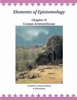 Elements of Epistemology Chapter IICorpus Aristotelicum Aristotle's school buildingin Macedonia Corpus Aristotelicum  The collected works of Aristotle (384-322),Corpus Aristotelicum, are divided into logic, physics, and metaphysics. The metaphysics consists of teleology, epistemology, cosmology, ontology, and ethics. Aristotle thought that every entity in the universe moves toward a goal, teleos, inherent in its nature.  The principle subjects of teleology thus are development and change. Materialists understood these as mutually interconnected causal chains of events. The idealists think that these chains of events have been initiated and guided by a spiritual, supernatural being. From these deliberations, philosophy developed along two parallel lines. One is realistic and secular, the other is idealistic and religious.  The realistic tradition maintains that the concept of supernatural original cause is redundant, unnecessary to understand our world and the meaning of our existence. The idealistic tradition maintains that in order to understand the world and the meaning of our existence, the concept of God is necessary. The next question then is, does God exist? This used to be the central question of epistemology, the Greek episteme meaning 'to know.' Aristotle's Diagrams Aristotle viewed the Universe as a series of concentric spheres. Geosphere (Earth at the center of the Universe)    Hydrosphere (Earth's oceans)    Atmosphere (Air surrounding the Earth)    Pyrosphere (Sphere generating lightning)    Stellarsphere (Stars above the Earth) with the prime mover (the first cause) initiating their spinning motion. Teilhard de Chardin (1881-1955) replaced the Aristotle's pyrosphere with his concept ofnoosphere. He reasoned that while evolution diversified the living forms,  humankind reversed this divergent process  into a convergent one. While many species are on the verge of extinction, the diverse human cultures are converging toward the omega point. Teilhard de Chardin predicted that after reaching the omega point, humankind will cover the Earth's surface with collective human consciousness, the noosphere (from Greek noos, mind), superimposed on the already-existingbiosphere. He elaborated these concepts in a series of manuscripts (published after his death in books The Phenomenon of Man (1955), The Divine Milieu (1957),The Future of Man (1959), and Hymn of the Universe (1964)). When these manuscripts were discovered in his study, Professor's Chardin was fired from his teaching post and left for China. Pierre de Chardin did not live long enough to witness the emergence of the Internet, which some believe hold the promise to become his noosphere. Aristotle's Logic   An example of Aristotle's writing on this subject follows. An affirmation is the statement of a fact with regard to a subject, and this subject is either a noun or that which has no name; the subject and predicate in an affirmation must each denote a single thing.  I have already explained' what is meant by a noun and by that which has no name; for I stated that the expression 'not-man' was not a noun, in the proper sense of the word, but an indefinite noun, denoting as it does in a certain sense a single thing.  Similarly the expression 'does not enjoy health' is not a verb proper, but an indefinite verb. Every affirmation, then, and every denial, will consist of a noun and a verb, either definite or indefinite.    There can be no affirmation or denial without a verb; for the expressions 'is', 'will be', 'was', 'is coming to be', and the like are verbs according to our definition, since besides their specific meaning they convey the notion of time.  Thus the primary affirmation and denial are 'as follows: 'man is', 'man is not'.  Next to these, there are the propositions:  'not-man is', 'not-man is not'. Again we have the propositions: 'every man is, 'every man is not', 'all that is not-man is', 'all that is not-man is not'.  The same classification holds good with regard to such periods of time as lie outside the present.    When the verb 'is' is used as a third element in the sentence, there can be positive and negative propositions of two sorts.  Thus in the sentence 'man is just' the verb 'is' is used as a third element, call it verb or noun, which you will.  Four propositions, therefore, instead of two can be formed with these materials. Two of the four, as regards their affirmation and denial, correspond in their logical sequence with the propositions which deal with a condition of privation; the other two do not correspond with these.    I mean that the verb 'is' is added either to the term 'just' or to the term 'not-just', and two negative propositions are formed in the same way.  Thus we have the four propositions. Reference to the subjoined table will make matters clear:     A. Affirmation     B. DenialMan is just        Man is not just                      /                       X                     /   . Denial           C. Affirmation        Not every man is not-just        Every man is not-just Yet here it is not possible, in the same way as in the former case, that the propositions joined in the table by a diagonal line should both be true; though under certain circumstances this is the case.   We have thus set out two pairs of opposite propositions; there are moreover two other pairs, if a term be conjoined with 'not-man', the latter forming a kind of subject. Thus:  A.
                                B.
 Not-man is just                         Not-man is no     /   X         D.   /        C.
 Not-man is not not-just   Not-man is not-just  This is an exhaustive enumeration of all the pairs of opposite propositions that can possibly be framed. Trinity 21.9.09 