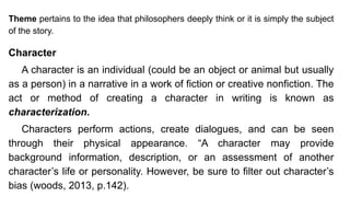 Theme pertains to the idea that philosophers deeply think or it is simply the subject
of the story.
Character
A character is an individual (could be an object or animal but usually
as a person) in a narrative in a work of fiction or creative nonfiction. The
act or method of creating a character in writing is known as
characterization.
Characters perform actions, create dialogues, and can be seen
through their physical appearance. “A character may provide
background information, description, or an assessment of another
character’s life or personality. However, be sure to filter out character’s
bias (woods, 2013, p.142).
 