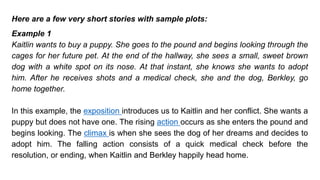 Here are a few very short stories with sample plots:
Example 1
Kaitlin wants to buy a puppy. She goes to the pound and begins looking through the
cages for her future pet. At the end of the hallway, she sees a small, sweet brown
dog with a white spot on its nose. At that instant, she knows she wants to adopt
him. After he receives shots and a medical check, she and the dog, Berkley, go
home together.
In this example, the exposition introduces us to Kaitlin and her conflict. She wants a
puppy but does not have one. The rising action occurs as she enters the pound and
begins looking. The climax is when she sees the dog of her dreams and decides to
adopt him. The falling action consists of a quick medical check before the
resolution, or ending, when Kaitlin and Berkley happily head home.
 