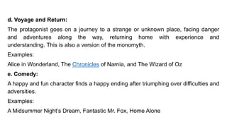 d. Voyage and Return:
The protagonist goes on a journey to a strange or unknown place, facing danger
and adventures along the way, returning home with experience and
understanding. This is also a version of the monomyth.
Examples:
Alice in Wonderland, The Chronicles of Narnia, and The Wizard of Oz
e. Comedy:
A happy and fun character finds a happy ending after triumphing over difficulties and
adversities.
Examples:
A Midsummer Night’s Dream, Fantastic Mr. Fox, Home Alone
 