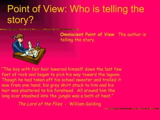 Point of View: Who is telling the story? Omniscient Point of View :  The author is telling the story. “ The boy with fair hair lowered himself down the last few feet of rock and began to pick his way toward the lagoon.  Though he had taken off his school sweater and trailed it now from one hand, his grey shirt stuck to him and his hair was plastered to his forehead.  All around him the long scar smashed into the jungle was a bath of heat.” The Lord of the Flies  -  William Golding 