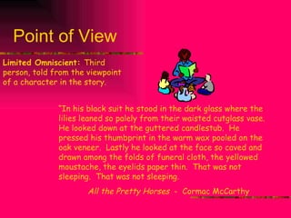 Point of View Limited Omniscient:  Third person, told from the viewpoint of a character in the story. “ In his black suit he stood in the dark glass where the lilies leaned so palely from their waisted cutglass vase.  He looked down at the guttered candlestub.  He pressed his thumbprint in the warm wax pooled on the oak veneer.  Lastly he looked at the face so caved and drawn among the folds of funeral cloth, the yellowed moustache, the eyelids paper thin.  That was not sleeping.  That was not sleeping. All the Pretty Horses  -  Cormac McCarthy 