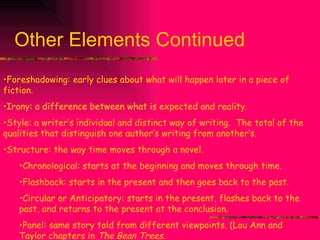 Other Elements Continued Foreshadowing: early clues about what will happen later in a piece of fiction. Irony: a difference between what is expected and reality. Style: a writer’s individual and distinct way of writing.  The total of the qualities that distinguish one author’s writing from another’s. Structure: the way time moves through a novel.  Chronological: starts at the beginning and moves through time. Flashback: starts in the present and then goes back to the past. Circular or Anticipatory: starts in the present, flashes back to the past, and returns to the present at the conclusion. Panel: same story told from different viewpoints. (Lou Ann and Taylor chapters in  The Bean Trees. 