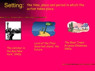 Setting: the time, place and period in which the action takes place. The Bean Trees:  Arizona/Oklahoma 1980s. The Catcher in the Rye:New York, 1940s Lord of the Flies:  deserted island, the future. 