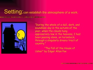 Setting: can establish the atmosphere of a work. “ During the whole of a dull, dark, and soundless day in the autumn of the year, when the clouds hung oppressively low in the heavens, I had been passing alone, on horseback, through a singularly dreary tract of country.” “ The Fall of the House of Usher” by Edgar Allan Poe 