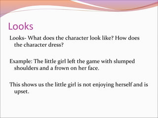 Looks
Looks- What does the character look like? How does
the character dress?
Example: The little girl left the game with slumped
shoulders and a frown on her face.
This shows us the little girl is not enjoying herself and is
upset.
 