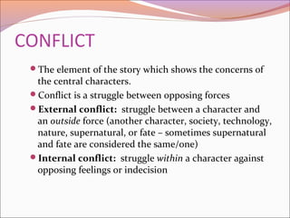 CONFLICT
The element of the story which shows the concerns of
the central characters.
Conflict is a struggle between opposing forces
External conflict: struggle between a character and
an outside force (another character, society, technology,
nature, supernatural, or fate – sometimes supernatural
and fate are considered the same/one)
Internal conflict: struggle within a character against
opposing feelings or indecision
 