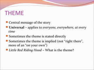 THEME
Central message of the story
Universal – applies to everyone, everywhere, at every
time
Sometimes the theme is stated directly
Sometimes the theme is implied (not “right there”,
more of an “on your own”)
Little Red Riding Hood – What is the theme?
 