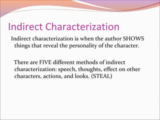 Indirect Characterization
Indirect characterization is when the author SHOWS
things that reveal the personality of the character.
There are FIVE different methods of indirect
characterization: speech, thoughts, effect on other
characters, actions, and looks. (STEAL)
 