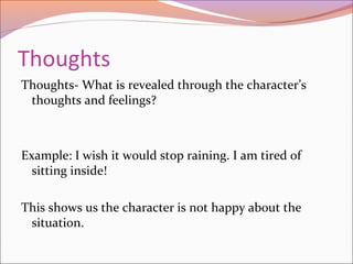 Thoughts
Thoughts- What is revealed through the character’s
thoughts and feelings?
Example: I wish it would stop raining. I am tired of
sitting inside!
This shows us the character is not happy about the
situation.
 