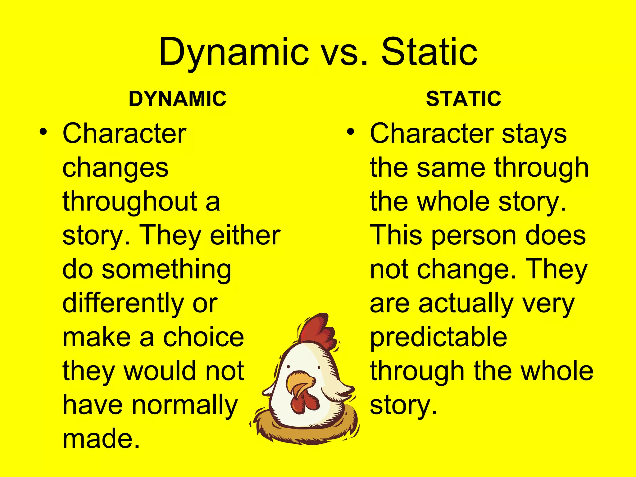 Dynamic vs. Static
DYNAMIC
• Character
changes
throughout a
story. They either
do something
differently or
make a choice
they would not
have normally
made.
STATIC
• Character stays
the same through
the whole story.
This person does
not change. They
are actually very
predictable
through the whole
story.
 