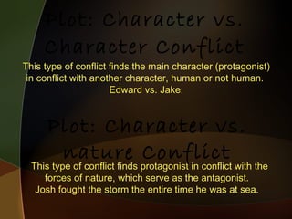 Plot: Character vs. Character Conflict This type of conflict finds the main character (protagonist) in conflict with another character, human or not human.  Edward vs. Jake. This type of conflict finds protagonist in conflict with the forces of nature, which serve as the antagonist.  Josh fought the storm the entire time he was at sea.  Plot: Character vs. nature Conflict 