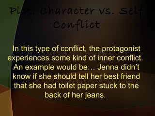 In this type of conflict, the protagonist experiences some kind of inner conflict.  An example would be… Jenna didn’t know if she should tell her best friend that she had toilet paper stuck to the back of her jeans.  Plot: Character vs. Self Conflict 