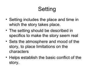 Setting Setting includes the place and time in which the story takes place.  The setting should be described in specifics to make the story seem real Sets the atmosphere and mood of the story, to place limitations on the characters Helps establish the basic conflict of the story.  