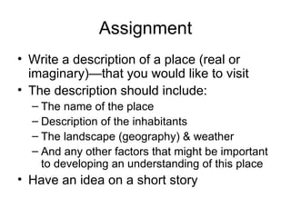 Assignment Write a description of a place (real or imaginary)—that you would like to visit The description should include: The name of the place Description of the inhabitants The landscape (geography) & weather And any other factors that might be important to developing an understanding of this place Have an idea on a short story 