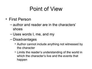 Point of View First Person author and reader are in the characters’ shoes Uses words I, me, and my Disadvantages Author cannot include anything not witnessed by the character Limits the reader’s understanding of the world in which the character’s live and the events that happen 
