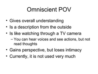 Omniscient POV Gives overall understanding  Is a description from the outside Is like watching through a TV camera  You can hear voices and see actions, but not read thoughts Gains perspective, but loses intimacy Currently, it is not used very much 