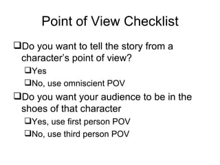 Point of View Checklist Do you want to tell the story from a character’s point of view? Yes No, use omniscient POV Do you want your audience to be in the shoes of that character Yes, use first person POV No, use third person POV 