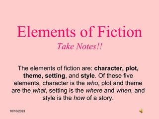 10/10/2023
Elements of Fiction
Take Notes!!
The elements of fiction are: character, plot,
theme, setting, and style. Of these five
elements, character is the who, plot and theme
are the what, setting is the where and when, and
style is the how of a story.
 