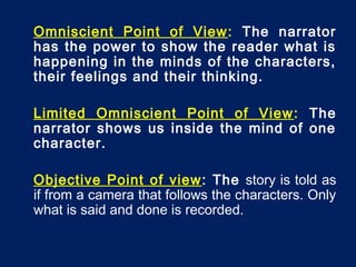 Omniscient Point of View: The narrator
has the power to show the reader what is
happening in the minds of the characters,
their feelings and their thinking.
Limited Omniscient Point of View: The
narrator shows us inside the mind of one
character.
Objective Point of view: The story is told as
if from a camera that follows the characters. Only
what is said and done is recorded.
 