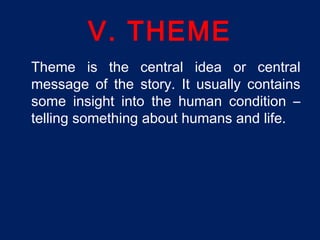 V. THEME
Theme is the central idea or central
message of the story. It usually contains
some insight into the human condition –
telling something about humans and life.
 