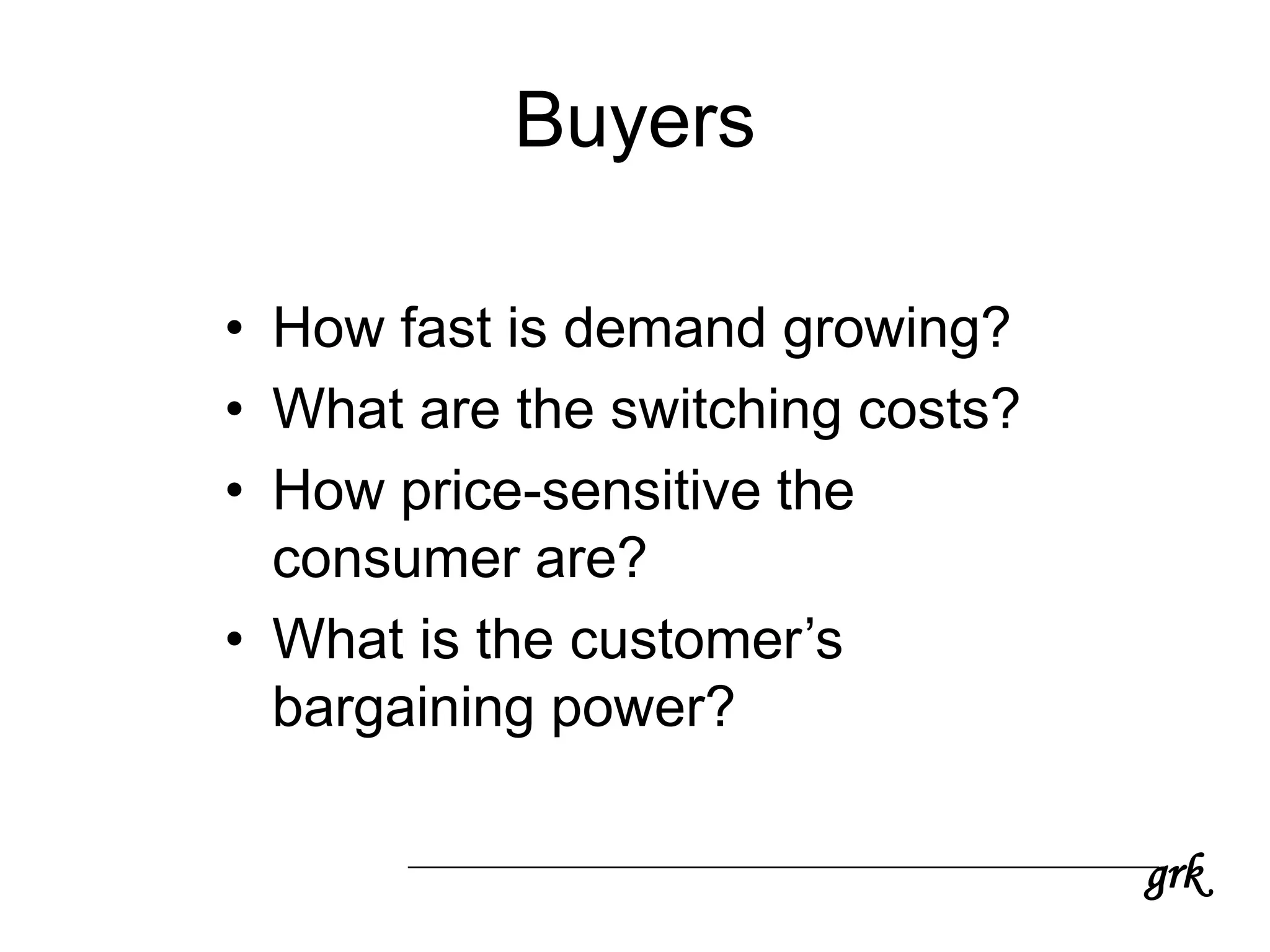 grk
Buyers
• How fast is demand growing?
• What are the switching costs?
• How price-sensitive the
consumer are?
• What is the customer’s
bargaining power?
 
