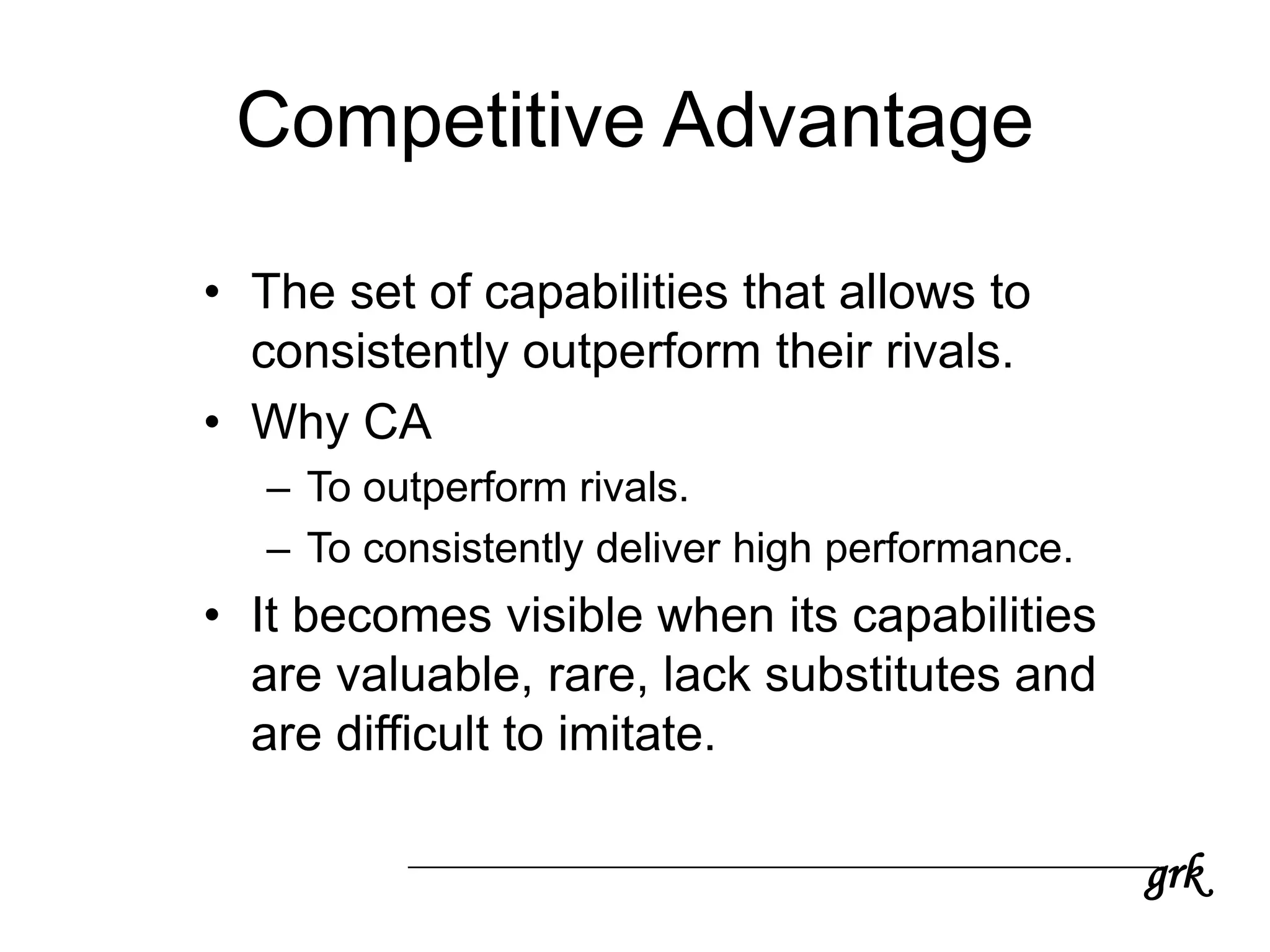 grk
Competitive Advantage
• The set of capabilities that allows to
consistently outperform their rivals.
• Why CA
– To outperform rivals.
– To consistently deliver high performance.
• It becomes visible when its capabilities
are valuable, rare, lack substitutes and
are difficult to imitate.
 