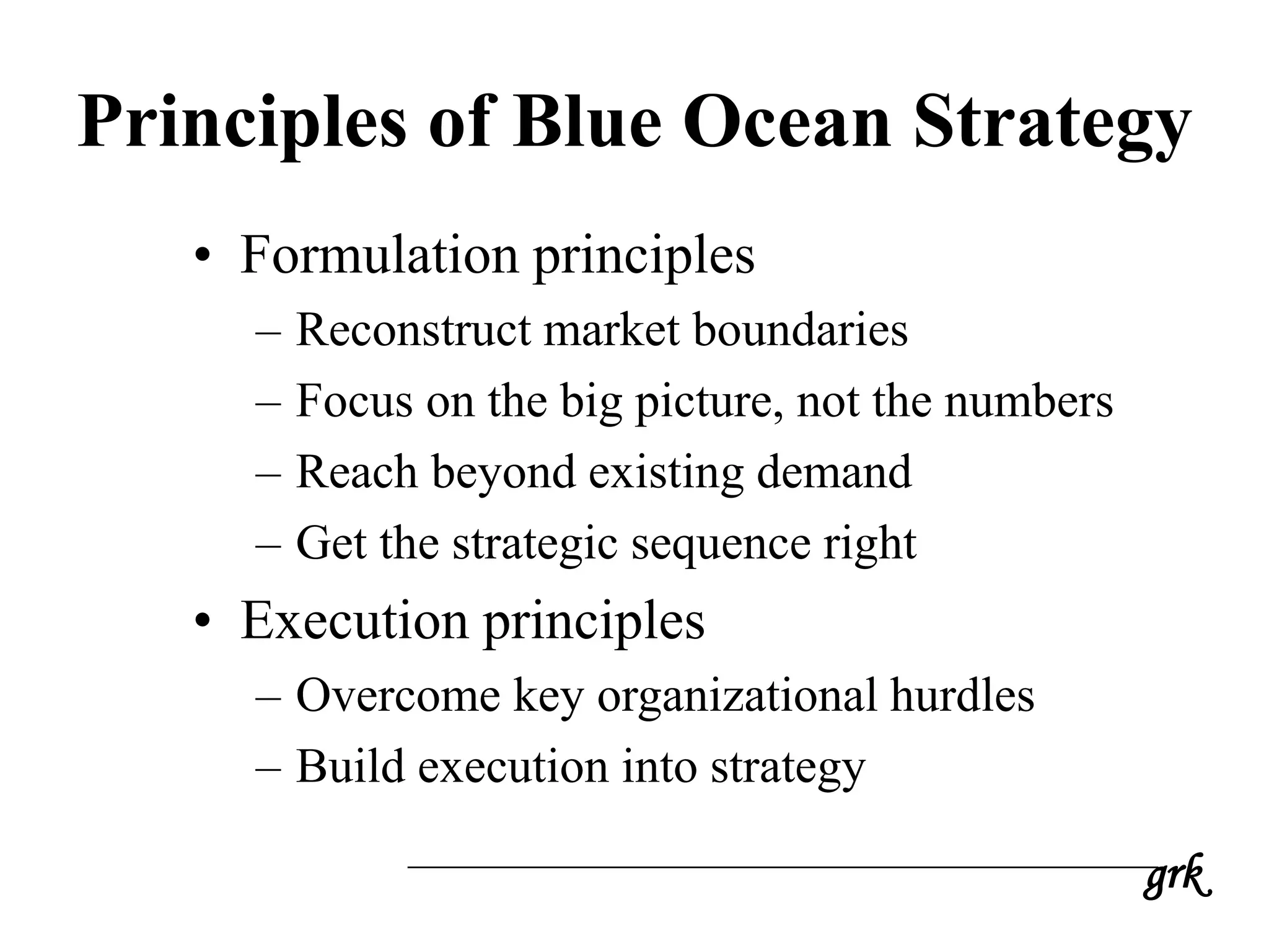 grk
Principles of Blue Ocean Strategy
• Formulation principles
– Reconstruct market boundaries
– Focus on the big picture, not the numbers
– Reach beyond existing demand
– Get the strategic sequence right
• Execution principles
– Overcome key organizational hurdles
– Build execution into strategy
 