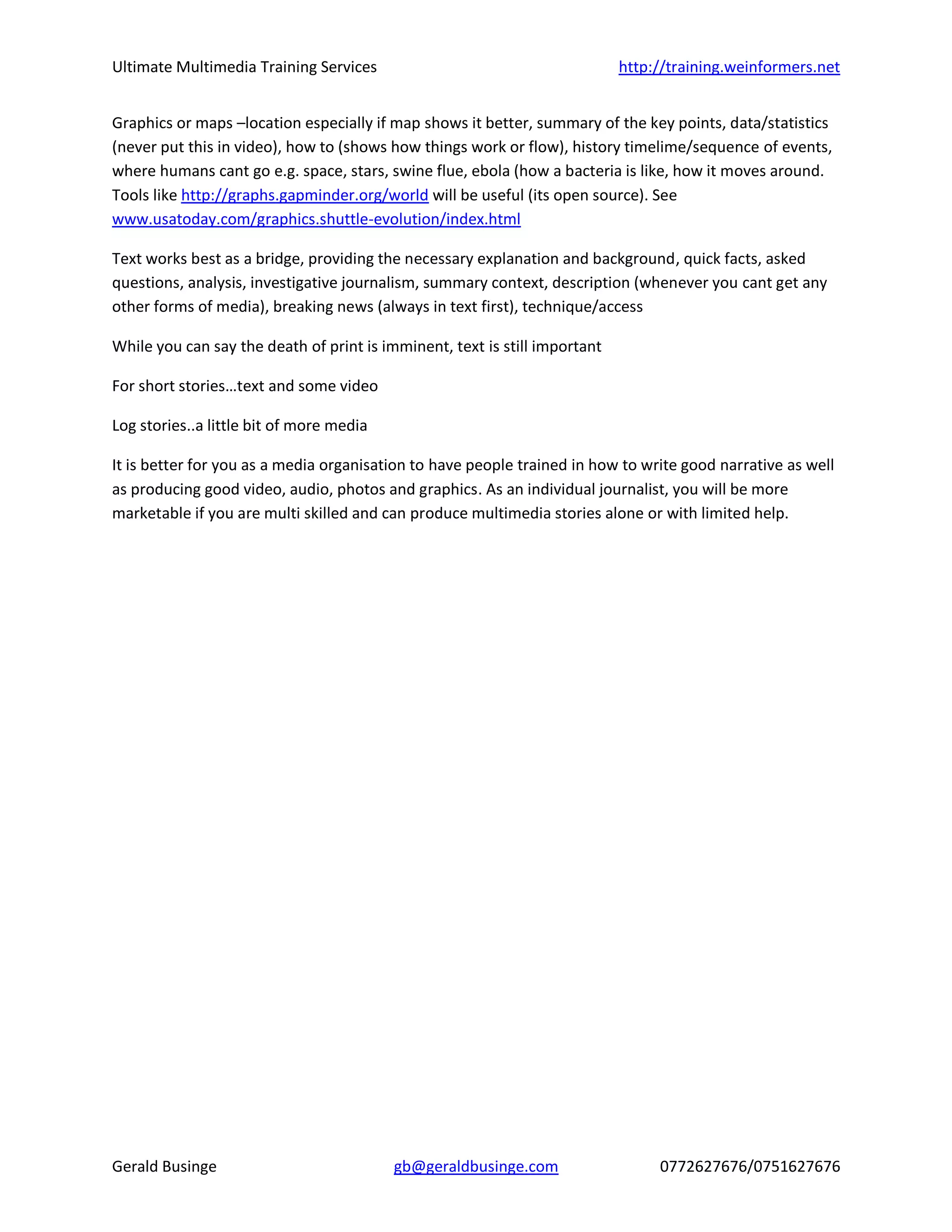 Ultimate Multimedia Training Services http://training.weinformers.net
Gerald Businge gb@geraldbusinge.com 0772627676/0751627676
Graphics or maps –location especially if map shows it better, summary of the key points, data/statistics
(never put this in video), how to (shows how things work or flow), history timelime/sequence of events,
where humans cant go e.g. space, stars, swine flue, ebola (how a bacteria is like, how it moves around.
Tools like http://graphs.gapminder.org/world will be useful (its open source). See
www.usatoday.com/graphics.shuttle-evolution/index.html
Text works best as a bridge, providing the necessary explanation and background, quick facts, asked
questions, analysis, investigative journalism, summary context, description (whenever you cant get any
other forms of media), breaking news (always in text first), technique/access
While you can say the death of print is imminent, text is still important
For short stories…text and some video
Log stories..a little bit of more media
It is better for you as a media organisation to have people trained in how to write good narrative as well
as producing good video, audio, photos and graphics. As an individual journalist, you will be more
marketable if you are multi skilled and can produce multimedia stories alone or with limited help.
 
