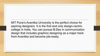 MIT Pune’s Avantika University is the perfect choice for
aspiring designers. It is the first and only design-centric
college in India. You can pursue B.Des in communication
design that includes graphics designing as a major track
from Avantika and become job-ready.
 