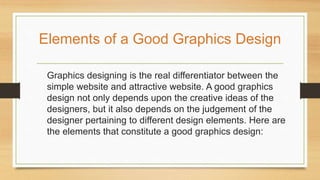 Graphics designing is the real differentiator between the
simple website and attractive website. A good graphics
design not only depends upon the creative ideas of the
designers, but it also depends on the judgement of the
designer pertaining to different design elements. Here are
the elements that constitute a good graphics design:
Elements of a Good Graphics Design
 