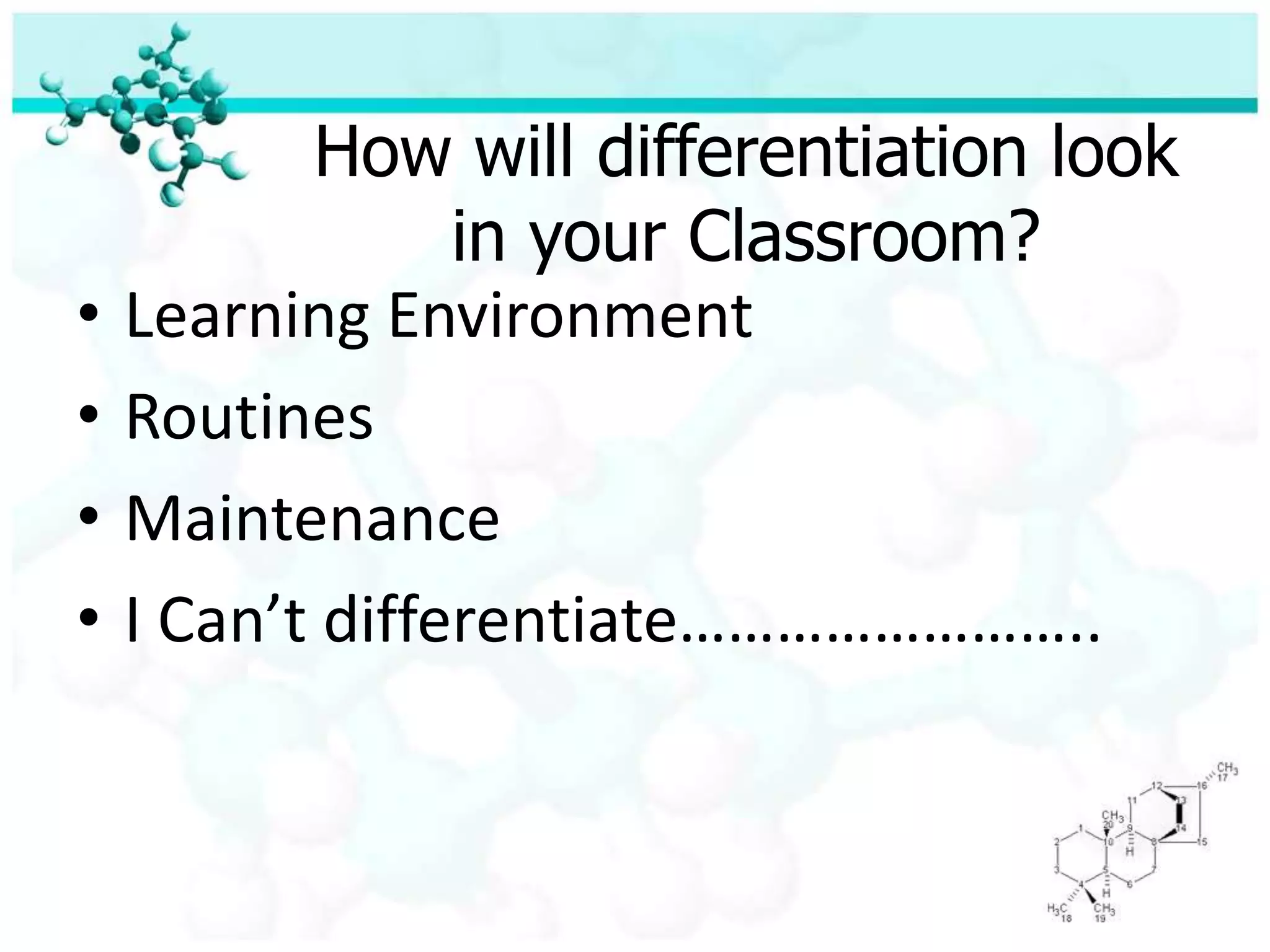 Framework for Developing a Differentiated classroom-Who are your learners? (Are you all alike or are there important differences?)-Given the differences you see, how should you teach them?-If your classroom is going to work for all of your students, what will it be like?(How will it need to function? What roles will each play?)-How can you learn more about the students starting points, interests. And best ways of learning?-If you have a differentiated classroom, can it be fair? (What will “fair” mean in the room?)-What will success in this class mean? (How will you know if you’re succeeding?(How will the students know?)					pp. 45-46