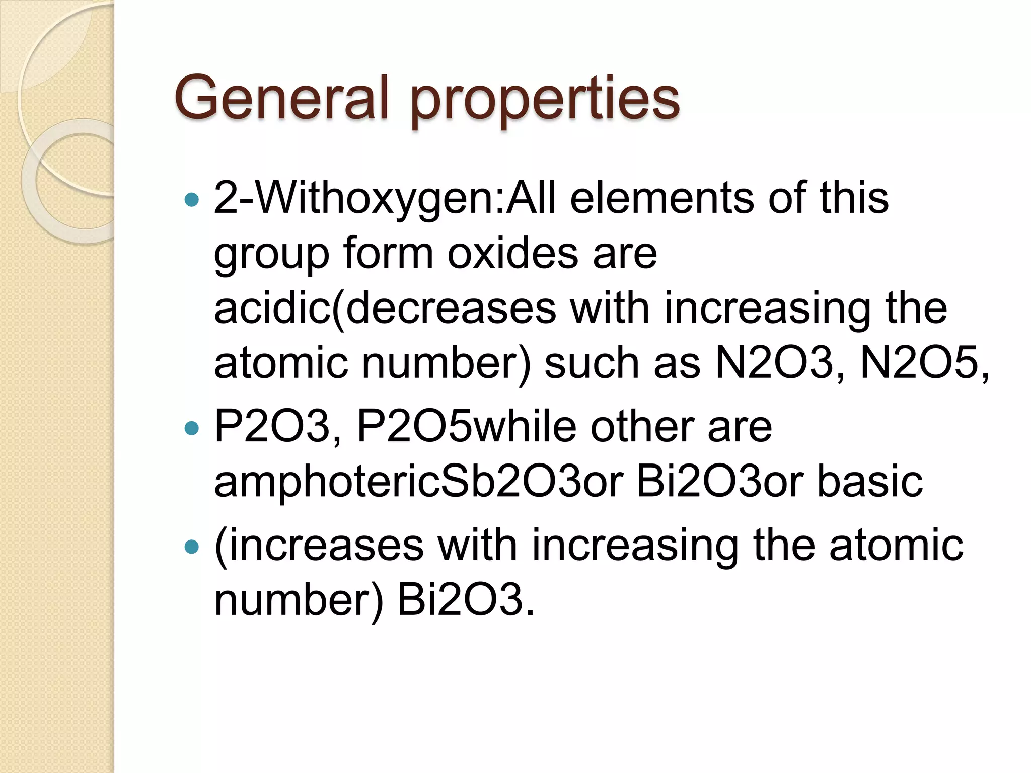 General properties
 2-Withoxygen:All elements of this
group form oxides are
acidic(decreases with increasing the
atomic number) such as N2O3, N2O5,
 P2O3, P2O5while other are
amphotericSb2O3or Bi2O3or basic
 (increases with increasing the atomic
number) Bi2O3.
 