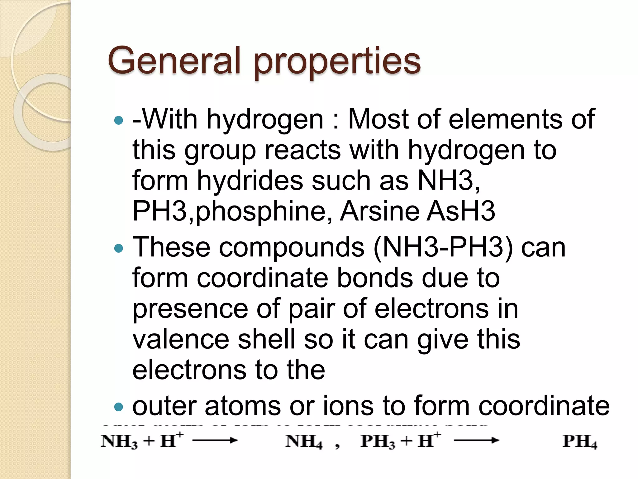 General properties
 -With hydrogen : Most of elements of
this group reacts with hydrogen to
form hydrides such as NH3,
PH3,phosphine, Arsine AsH3
 These compounds (NH3-PH3) can
form coordinate bonds due to
presence of pair of electrons in
valence shell so it can give this
electrons to the
 outer atoms or ions to form coordinate
bond
 