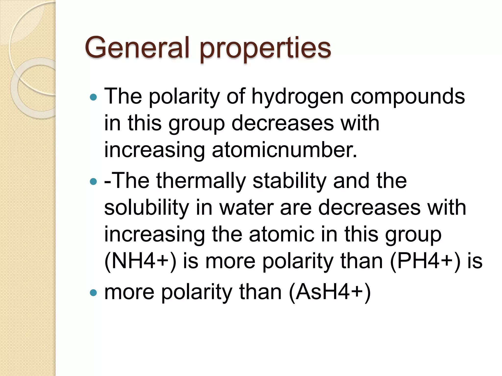 General properties
 The polarity of hydrogen compounds
in this group decreases with
increasing atomicnumber.
 -The thermally stability and the
solubility in water are decreases with
increasing the atomic in this group
(NH4+) is more polarity than (PH4+) is
 more polarity than (AsH4+)
 