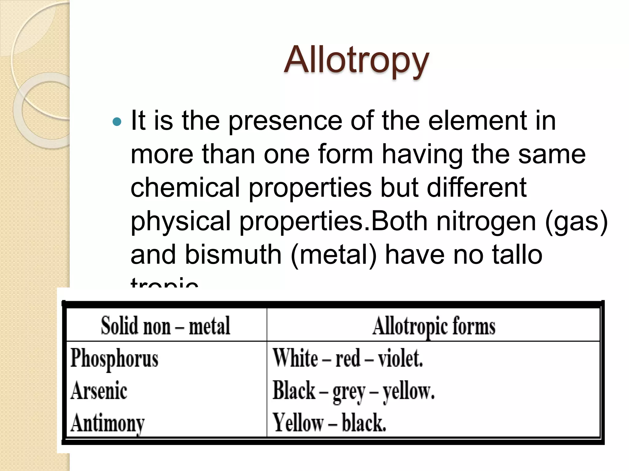 Allotropy
 It is the presence of the element in
more than one form having the same
chemical properties but different
physical properties.Both nitrogen (gas)
and bismuth (metal) have no tallo
tropic.
 