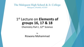 The Malegaon High School & Jr. College
Malegaon, (Nashik), 423203
1st Lecture on Elements of
groups 16, 17 & 18
Chemistry Part I, 12th Science
By
Rizwana Mohammad
 