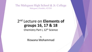 The Malegaon High School & Jr. College
Malegaon, (Nashik), 423203
2nd Lecture on Elements of
groups 16, 17 & 18
Chemistry Part I, 12th Science
By
Rizwana Mohammad
 