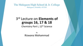 The Malegaon High School & Jr. College
Malegaon, (Nashik), 423203
3rd Lecture on Elements of
groups 16, 17 & 18
Chemistry Part I, 12th Science
By
Rizwana Mohammad
 