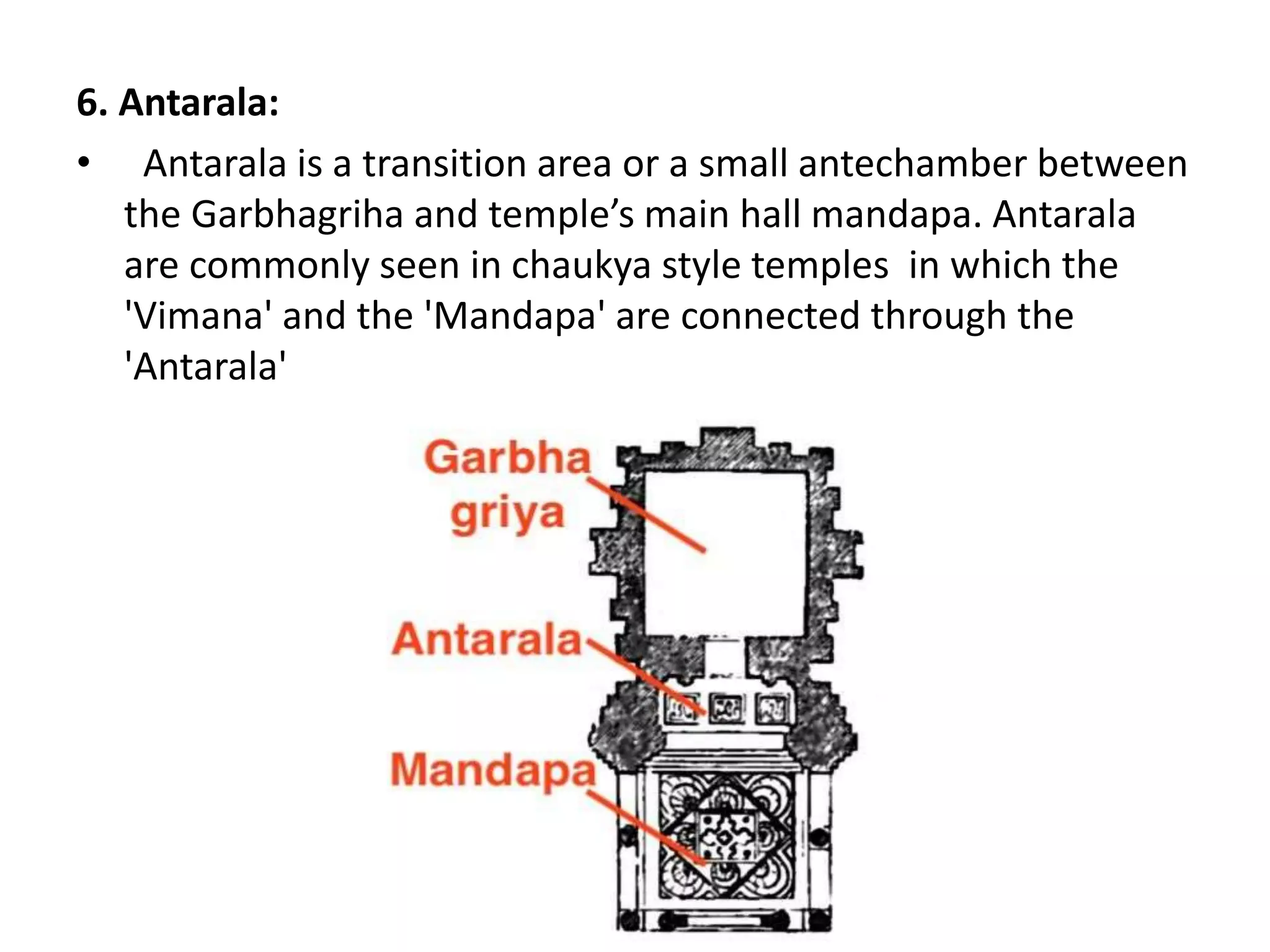6. Antarala:
• Antarala is a transition area or a small antechamber between
the Garbhagriha and temple’s main hall mandapa. Antarala
are commonly seen in chaukya style temples in which the
'Vimana' and the 'Mandapa' are connected through the
'Antarala'
 