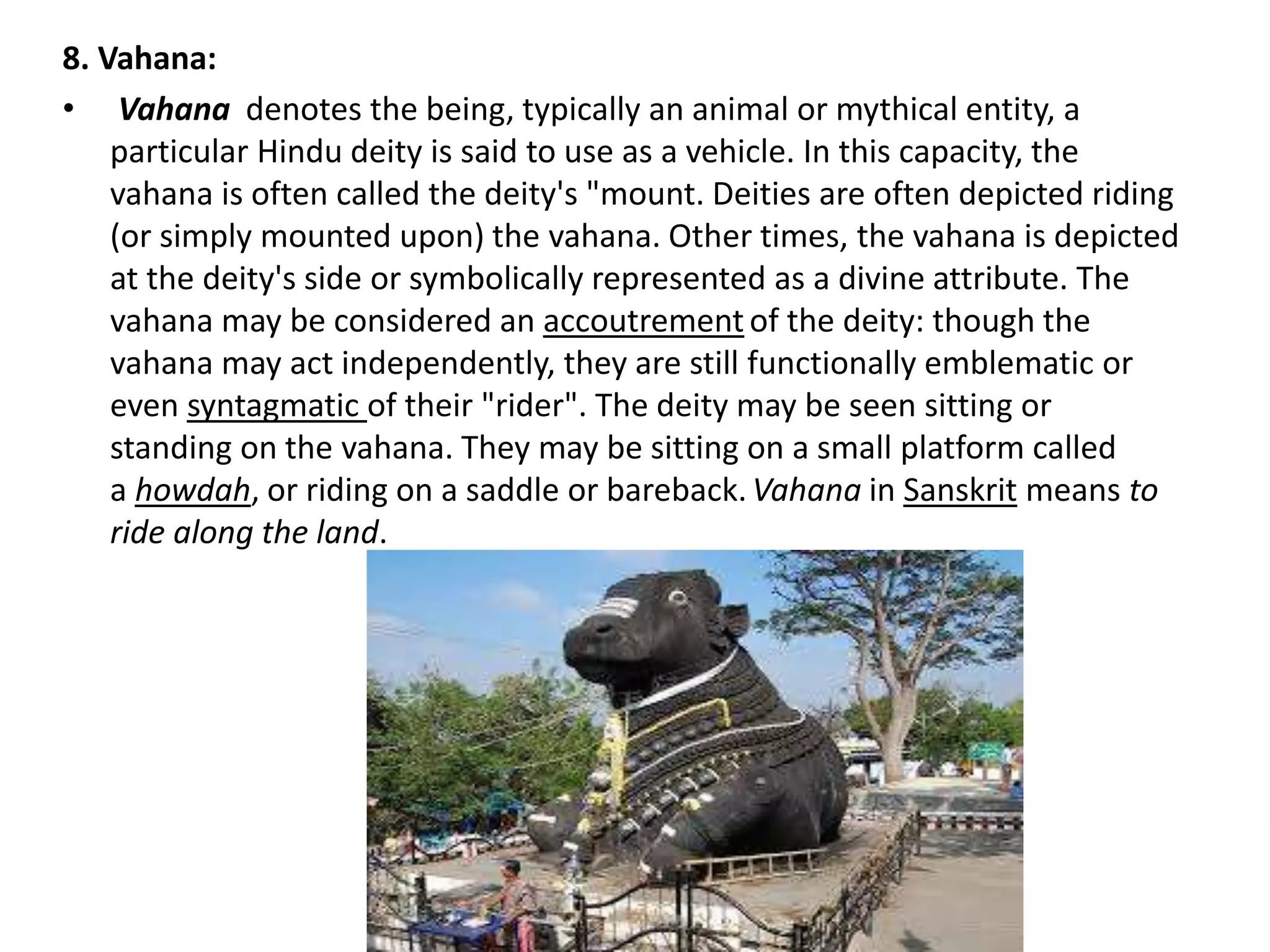 8. Vahana:
• Vahana denotes the being, typically an animal or mythical entity, a
particular Hindu deity is said to use as a vehicle. In this capacity, the
vahana is often called the deity's "mount. Deities are often depicted riding
(or simply mounted upon) the vahana. Other times, the vahana is depicted
at the deity's side or symbolically represented as a divine attribute. The
vahana may be considered an accoutrement of the deity: though the
vahana may act independently, they are still functionally emblematic or
even syntagmatic of their "rider". The deity may be seen sitting or
standing on the vahana. They may be sitting on a small platform called
a howdah, or riding on a saddle or bareback.Vahana in Sanskrit means to
ride along the land.
 