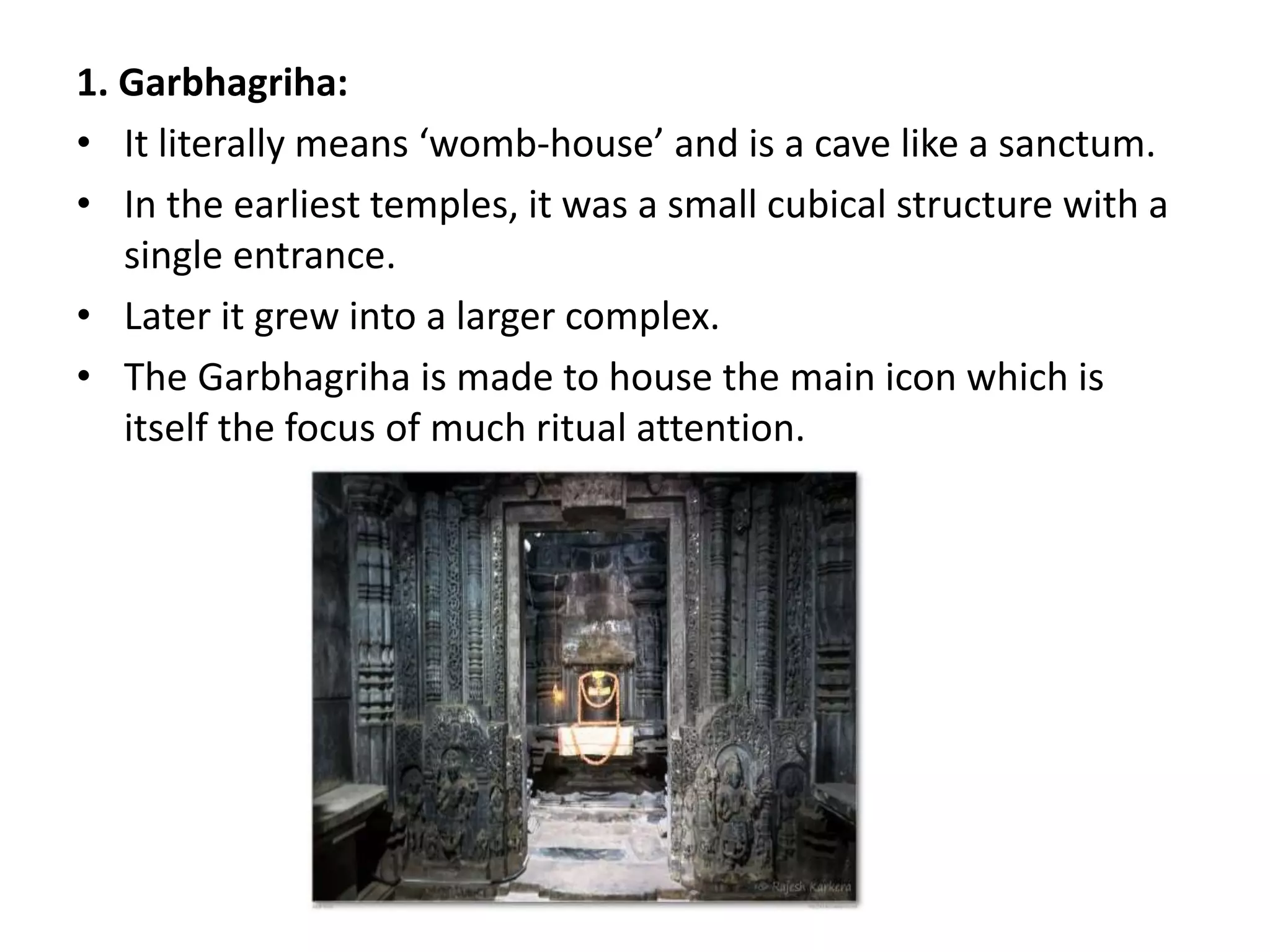 1. Garbhagriha:
• It literally means ‘womb-house’ and is a cave like a sanctum.
• In the earliest temples, it was a small cubical structure with a
single entrance.
• Later it grew into a larger complex.
• The Garbhagriha is made to house the main icon which is
itself the focus of much ritual attention.
 