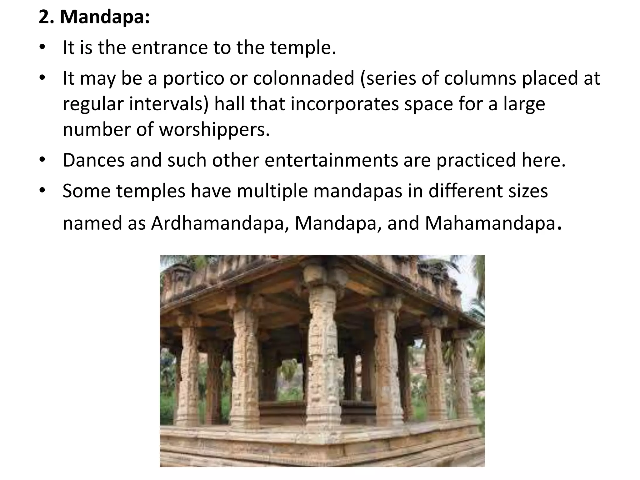 2. Mandapa:
• It is the entrance to the temple.
• It may be a portico or colonnaded (series of columns placed at
regular intervals) hall that incorporates space for a large
number of worshippers.
• Dances and such other entertainments are practiced here.
• Some temples have multiple mandapas in different sizes
named as Ardhamandapa, Mandapa, and Mahamandapa.
 