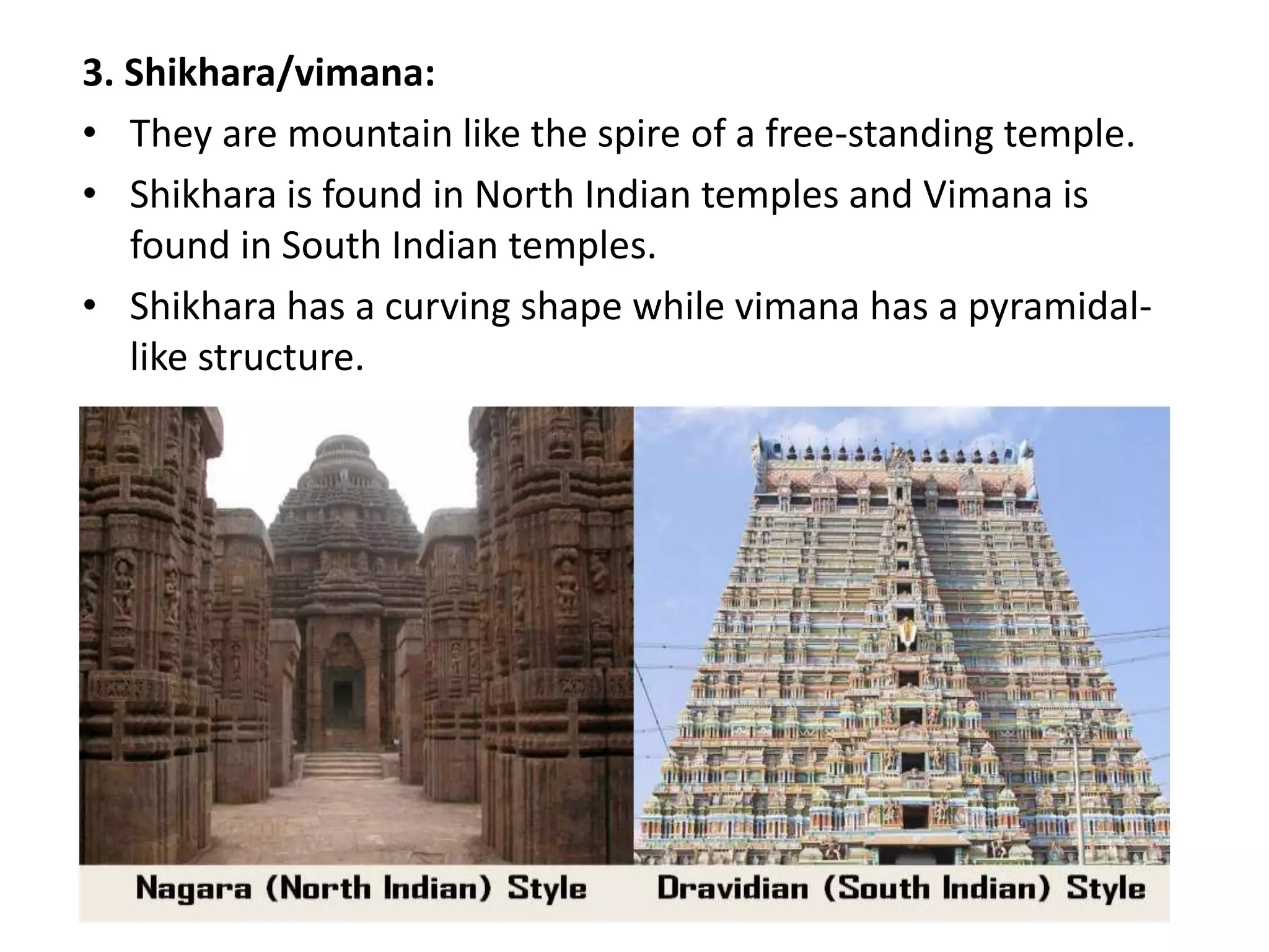 3. Shikhara/vimana:
• They are mountain like the spire of a free-standing temple.
• Shikhara is found in North Indian temples and Vimana is
found in South Indian temples.
• Shikhara has a curving shape while vimana has a pyramidal-
like structure.
 