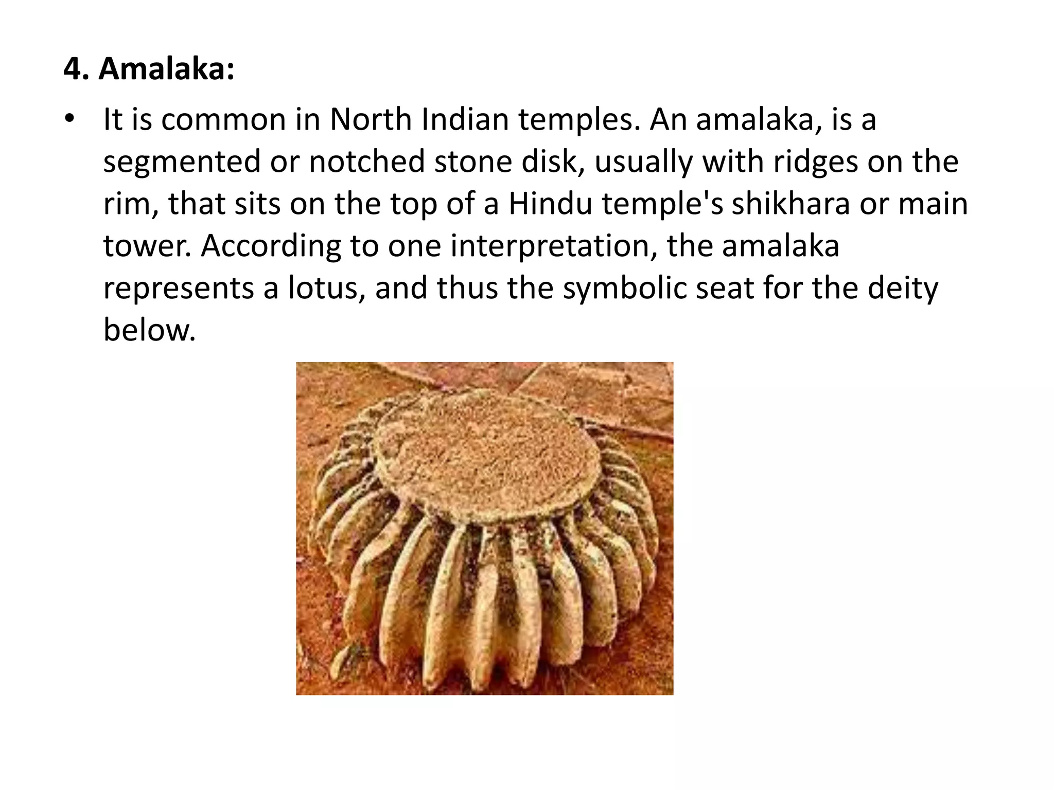 4. Amalaka:
• It is common in North Indian temples. An amalaka, is a
segmented or notched stone disk, usually with ridges on the
rim, that sits on the top of a Hindu temple's shikhara or main
tower. According to one interpretation, the amalaka
represents a lotus, and thus the symbolic seat for the deity
below.
 