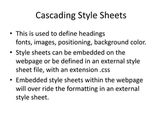 Cascading Style Sheets
• This is used to define headings
  fonts, images, positioning, background color.
• Style sheets can be embedded on the
  webpage or be defined in an external style
  sheet file, with an extension .css
• Embedded style sheets within the webpage
  will over ride the formatting in an external
  style sheet.
 