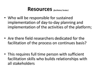 Resources (facilitator/ broker) 
• Who will be responsible for sustained 
implementation of day-to-day planning and 
implementation of the activities of the platform; 
• Are there field researchers dedicated for the 
facilitation of the process on continues basis? 
• This requires full time person with sufficient 
facilitation skills who builds relationships with 
all stakeholders 
