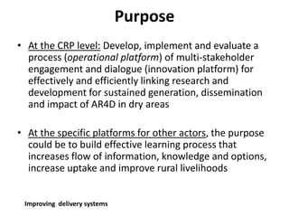 Purpose 
• At the CRP level: Develop, implement and evaluate a 
process (operational platform) of multi-stakeholder 
engagement and dialogue (innovation platform) for 
effectively and efficiently linking research and 
development for sustained generation, dissemination 
and impact of AR4D in dry areas 
• At the specific platforms for other actors, the purpose 
could be to build effective learning process that 
increases flow of information, knowledge and options, 
increase uptake and improve rural livelihoods 
Improving delivery systems 
 